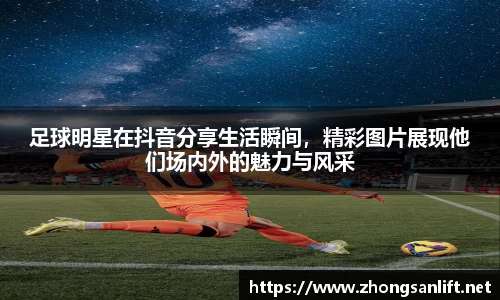 足球明星在抖音分享生活瞬间，精彩图片展现他们场内外的魅力与风采